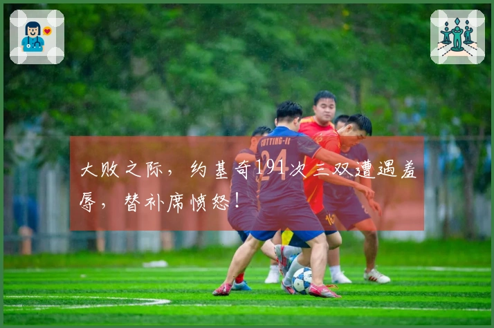 大败之际，约基奇191次三双遭遇羞辱，替补席愤怒！