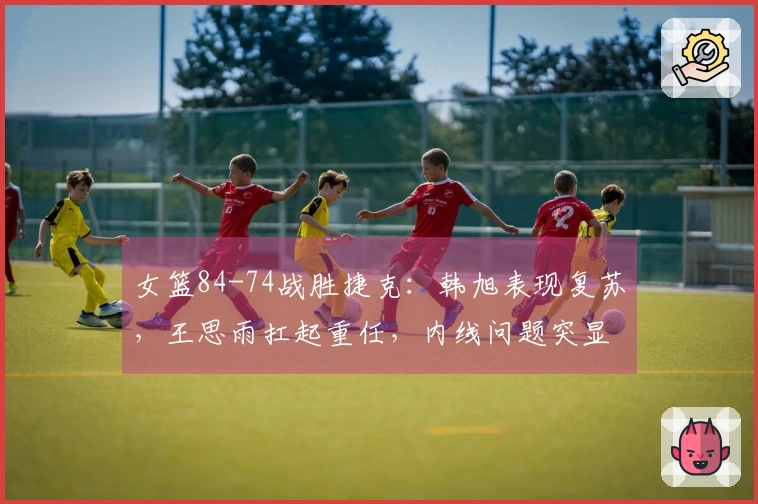 女篮84-74战胜捷克：韩旭表现复苏，王思雨扛起重任，内线问题突显！