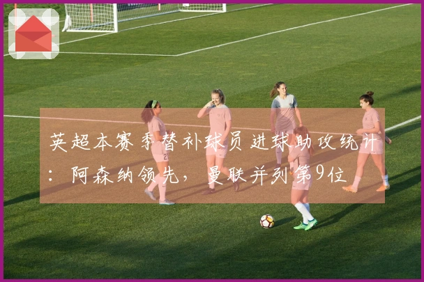 英超本赛季替补球员进球助攻统计:阿森纳领先,曼联并列第9位