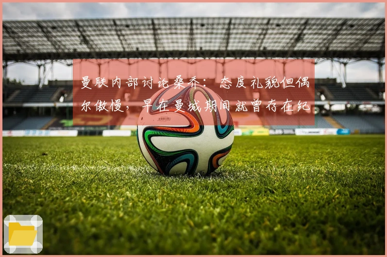 曼联内部讨论桑乔：态度礼貌但偶尔傲慢，早在曼城期间就曾存在纪律问题