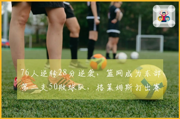 76人逆转28分逆袭，篮网成为东部第二支50败球队，格莱姆斯打出赛季最高28+8表现