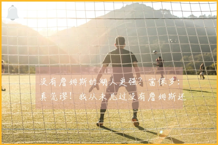 没有詹姆斯的湖人更强？富保罗：真荒谬！我从未见过没有詹姆斯还能更强的球队。