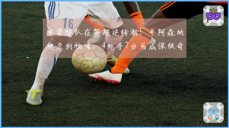 中资球队在英超逆转潮！平阿森纳绝杀利物浦，4轮夺7分或成保级奇迹。