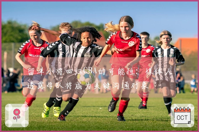 留洋小将回归CBA的可能性：媒体人透露母队将成为关键沟通对象