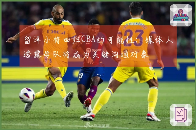 留洋小将回归CBA的可能性：媒体人透露母队将成为关键沟通对象