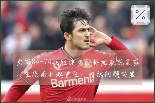 女篮84-74战胜捷克：韩旭表现复苏，王思雨扛起重任，内线问题突显！