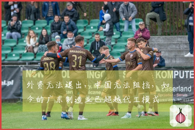 外资无法退出，中国无法阻挡，如今的广东制造业已超越代工模式