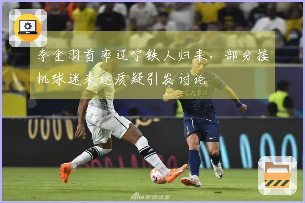 李金羽首率辽宁铁人归来，部分接机球迷表达质疑引发讨论