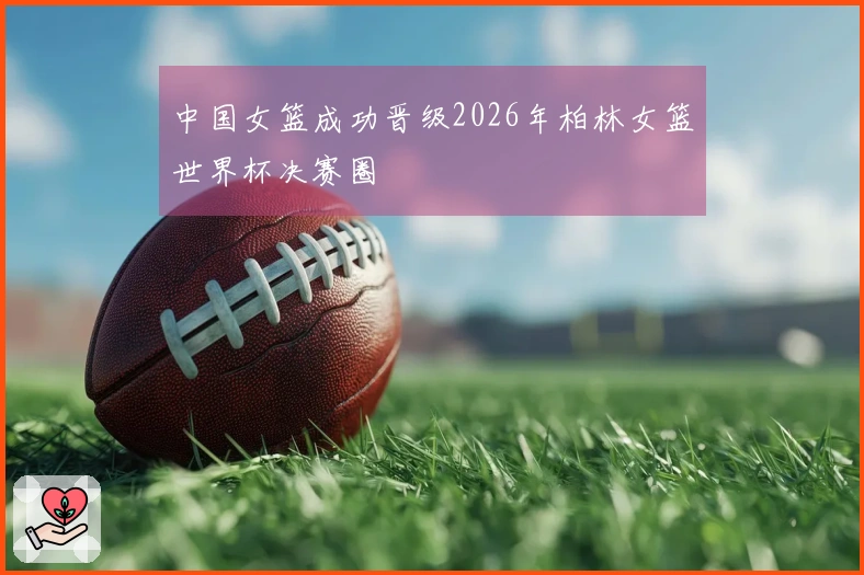 中国女篮成功晋级2026年柏林女篮世界杯决赛圈