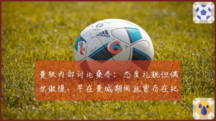 曼联内部讨论桑乔：态度礼貌但偶尔傲慢，早在曼城期间就曾存在纪律问题