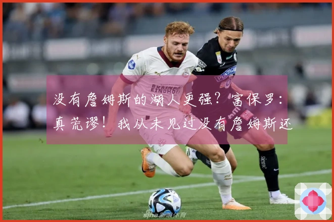 没有詹姆斯的湖人更强？富保罗：真荒谬！我从未见过没有詹姆斯还能更强的球队。